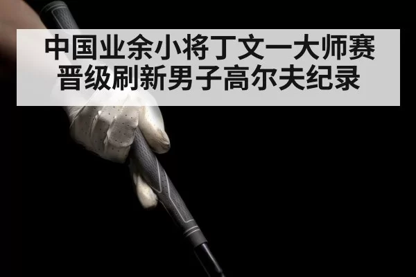 中国业余小将丁文一大师赛晋级刷新男子高尔夫纪录