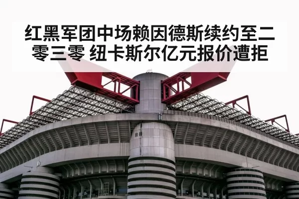 红黑军团中场赖因德斯续约至二零三零 纽卡斯尔亿元报价遭拒