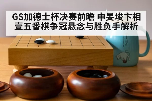 GS加德士杯决赛前瞻 申旻埈卞相壹五番棋争冠悬念与胜负手解析